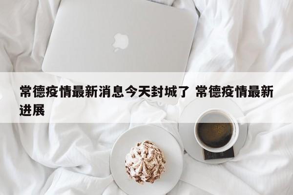 常德疫情最新消息今天封城了 常德疫情最新进展