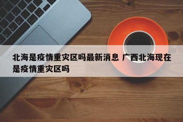 北海是疫情重灾区吗最新消息 广西北海现在是疫情重灾区吗