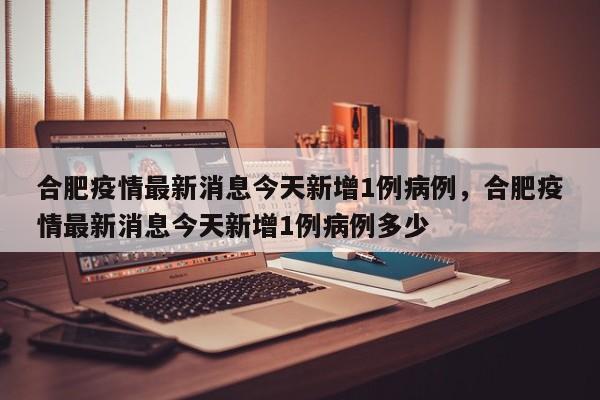 合肥疫情最新消息今天新增1例病例，合肥疫情最新消息今天新增1例病例多少