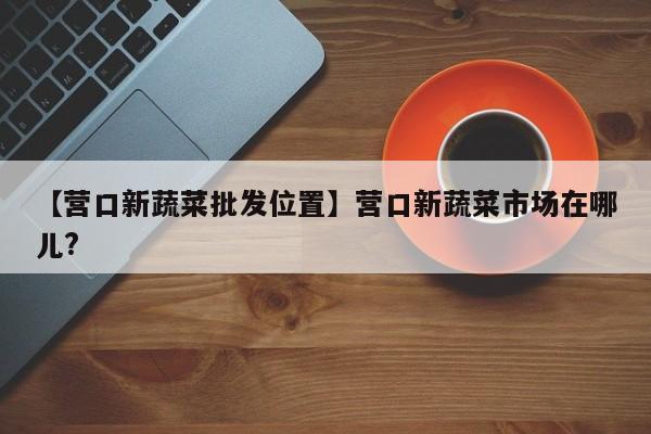 【营口新蔬菜批发位置】营口新蔬菜市场在哪儿?