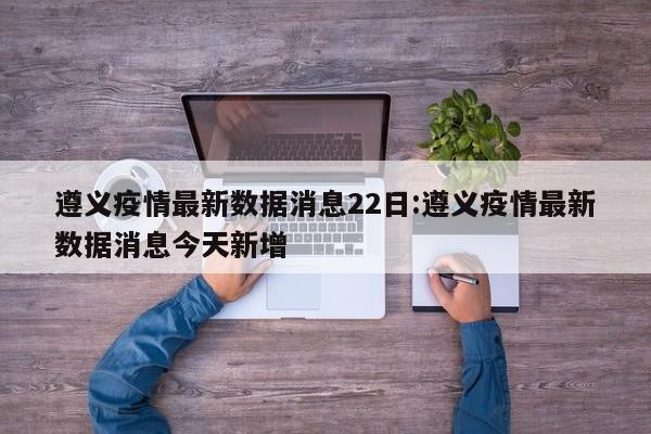 遵义疫情最新数据消息22日:遵义疫情最新数据消息今天新增