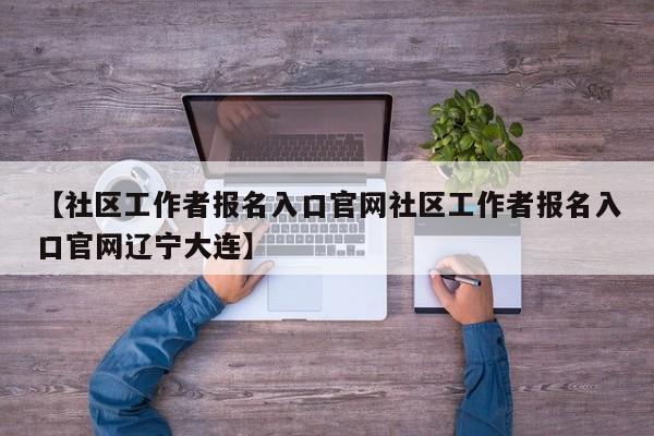 【社区工作者报名入口官网社区工作者报名入口官网辽宁大连】