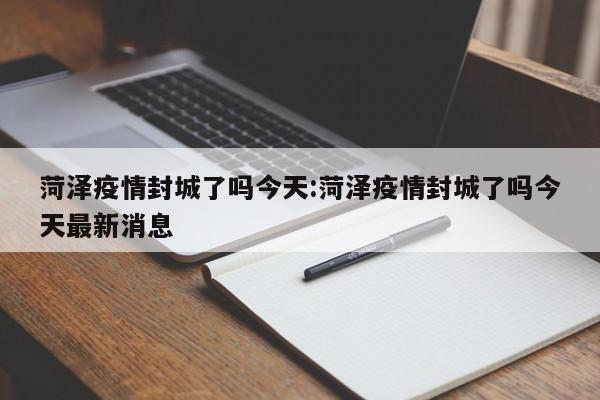 菏泽疫情封城了吗今天:菏泽疫情封城了吗今天最新消息