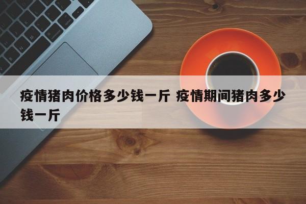 疫情猪肉价格多少钱一斤 疫情期间猪肉多少钱一斤