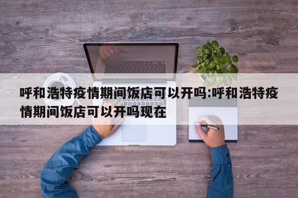 呼和浩特疫情期间饭店可以开吗:呼和浩特疫情期间饭店可以开吗现在