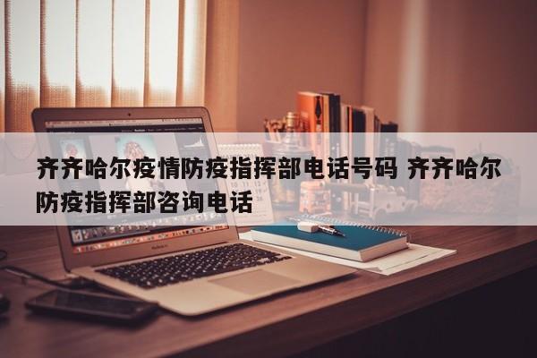 齐齐哈尔疫情防疫指挥部电话号码 齐齐哈尔防疫指挥部咨询电话