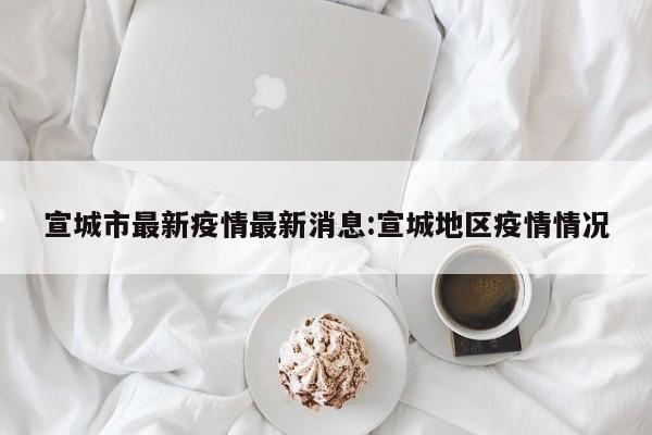 宣城市最新疫情最新消息:宣城地区疫情情况