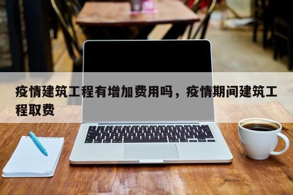 疫情建筑工程有增加费用吗，疫情期间建筑工程取费