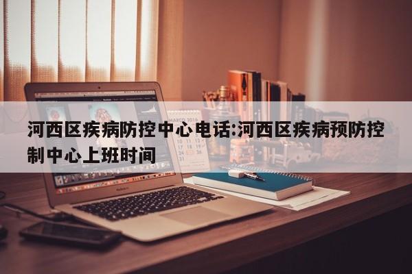 河西区疾病防控中心电话:河西区疾病预防控制中心上班时间