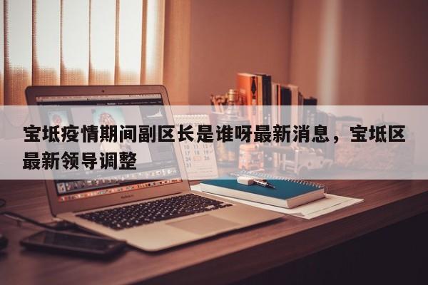 宝坻疫情期间副区长是谁呀最新消息，宝坻区最新领导调整