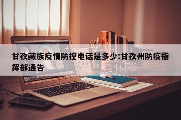 甘孜藏族疫情防控电话是多少:甘孜州防疫指挥部通告