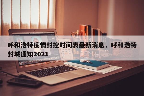 呼和浩特疫情封控时间表最新消息，呼和浩特封城通知2021