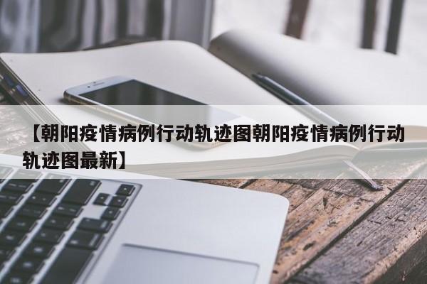 【朝阳疫情病例行动轨迹图朝阳疫情病例行动轨迹图最新】
