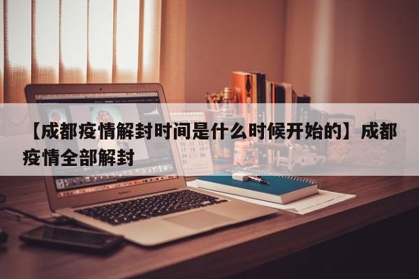 【成都疫情解封时间是什么时候开始的】成都疫情全部解封