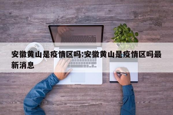 安徽黄山是疫情区吗:安徽黄山是疫情区吗最新消息