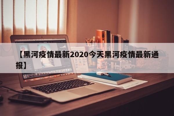 【黑河疫情最新2020今天黑河疫情最新通报】