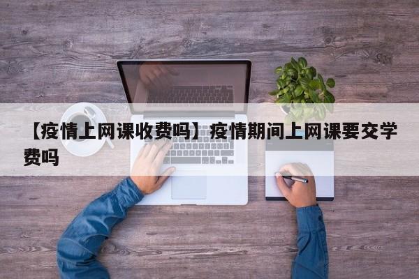 【疫情上网课收费吗】疫情期间上网课要交学费吗
