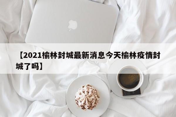 【2021榆林封城最新消息今天榆林疫情封城了吗】