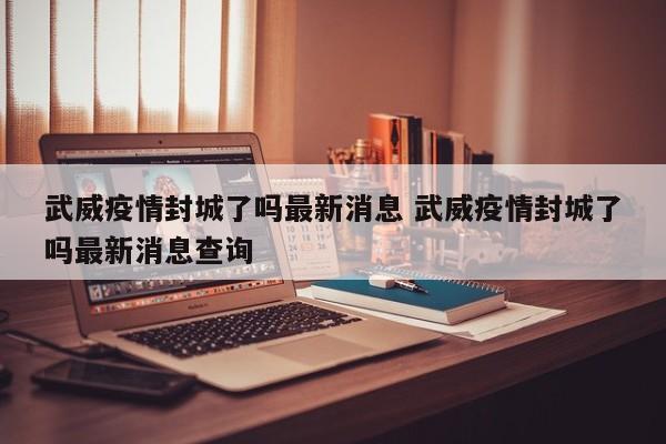武威疫情封城了吗最新消息 武威疫情封城了吗最新消息查询