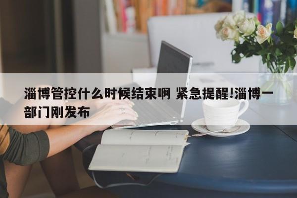 淄博管控什么时候结束啊 紧急提醒!淄博一部门刚发布