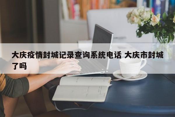 大庆疫情封城记录查询系统电话 大庆市封城了吗