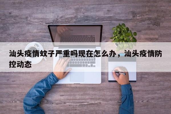汕头疫情蚊子严重吗现在怎么办，汕头疫情防控动态