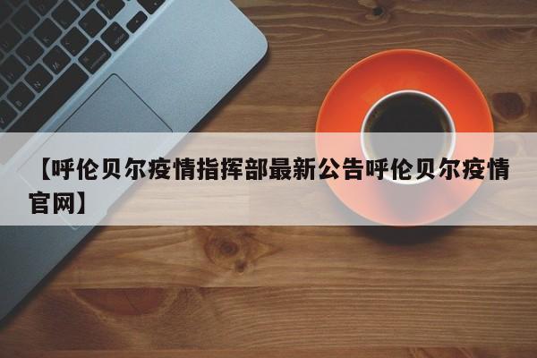 【呼伦贝尔疫情指挥部最新公告呼伦贝尔疫情官网】