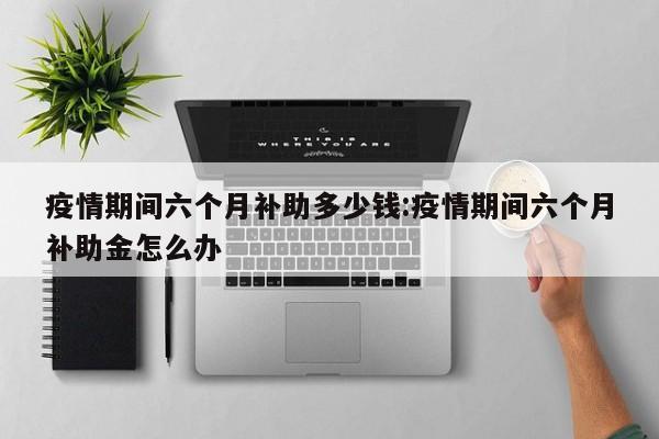 疫情期间六个月补助多少钱:疫情期间六个月补助金怎么办