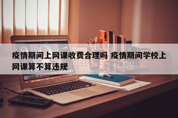 疫情期间上网课收费合理吗 疫情期间学校上网课算不算违规