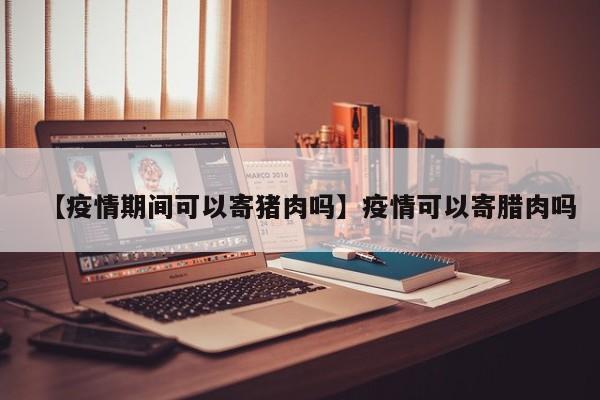 【疫情期间可以寄猪肉吗】疫情可以寄腊肉吗