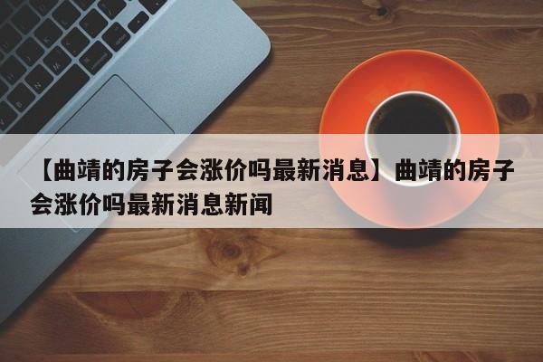 【曲靖的房子会涨价吗最新消息】曲靖的房子会涨价吗最新消息新闻