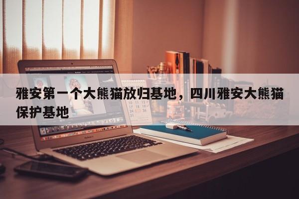 雅安第一个大熊猫放归基地，四川雅安大熊猫保护基地