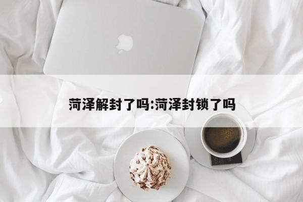 菏泽解封了吗:菏泽封锁了吗