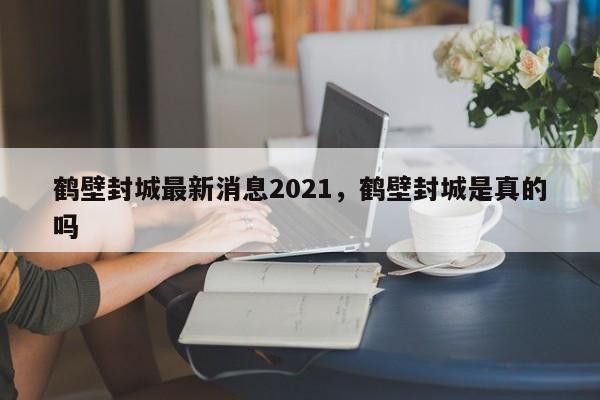 鹤壁封城最新消息2021，鹤壁封城是真的吗