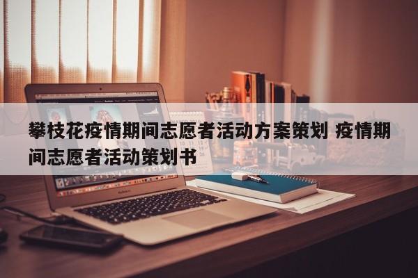 攀枝花疫情期间志愿者活动方案策划 疫情期间志愿者活动策划书
