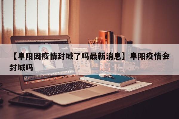 【阜阳因疫情封城了吗最新消息】阜阳疫情会封城吗