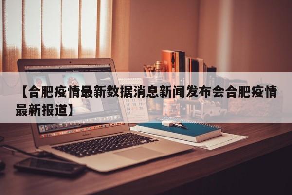 【合肥疫情最新数据消息新闻发布会合肥疫情最新报道】