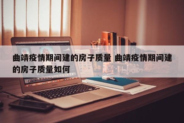 曲靖疫情期间建的房子质量 曲靖疫情期间建的房子质量如何
