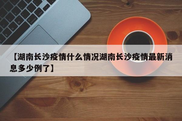 【湖南长沙疫情什么情况湖南长沙疫情最新消息多少例了】