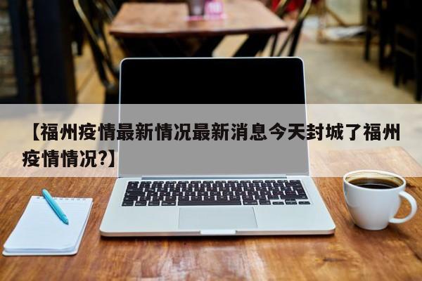 【福州疫情最新情况最新消息今天封城了福州疫情情况?】