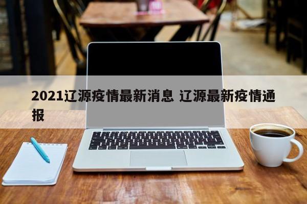 2021辽源疫情最新消息 辽源最新疫情通报