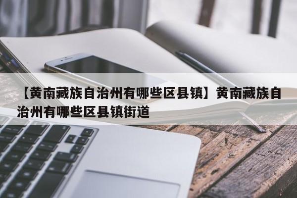 【黄南藏族自治州有哪些区县镇】黄南藏族自治州有哪些区县镇街道