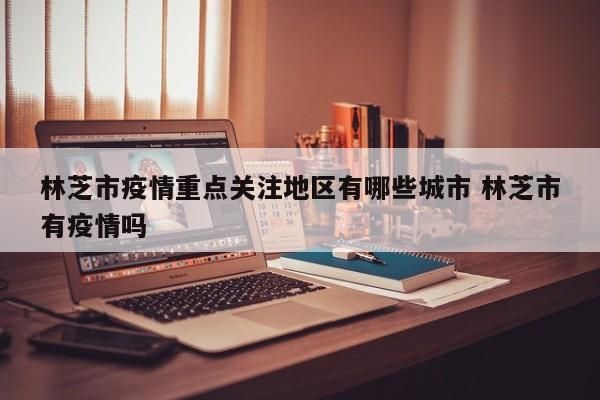 林芝市疫情重点关注地区有哪些城市 林芝市有疫情吗