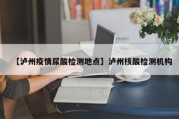 【泸州疫情尿酸检测地点】泸州核酸检测机构