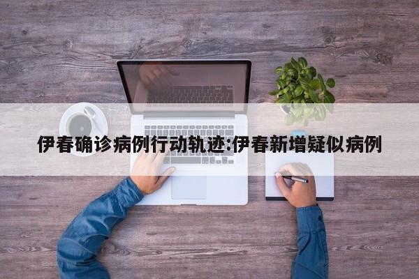 伊春确诊病例行动轨迹:伊春新增疑似病例