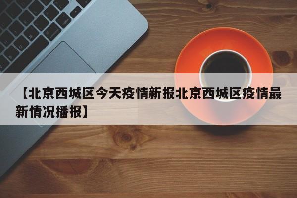 【北京西城区今天疫情新报北京西城区疫情最新情况播报】