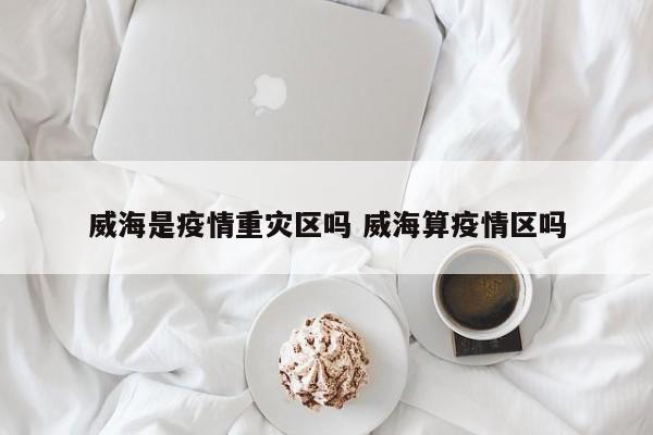 威海是疫情重灾区吗 威海算疫情区吗