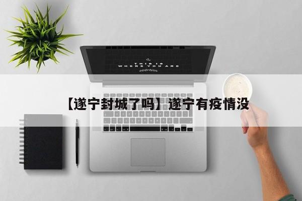 【遂宁封城了吗】遂宁有疫情没