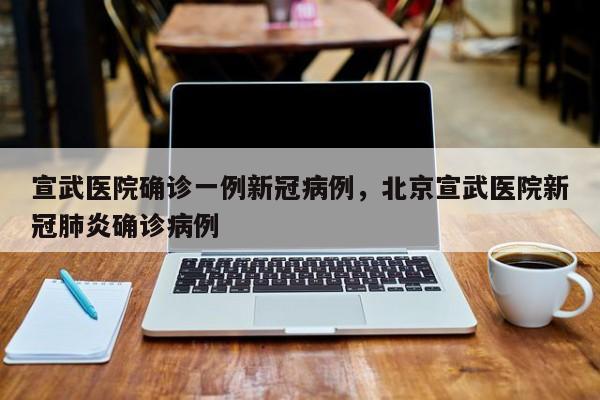 宣武医院确诊一例新冠病例，北京宣武医院新冠肺炎确诊病例
