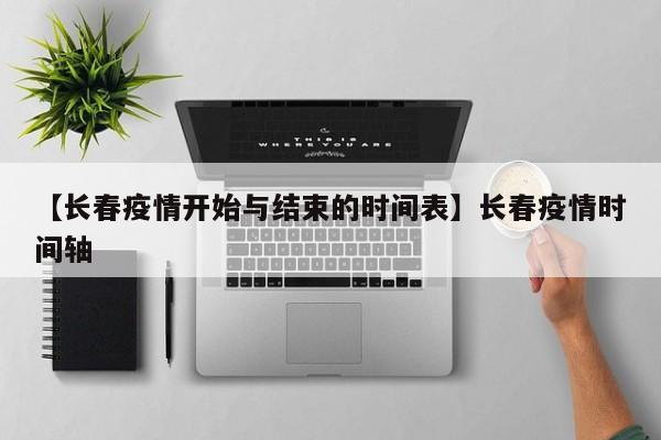 【长春疫情开始与结束的时间表】长春疫情时间轴
